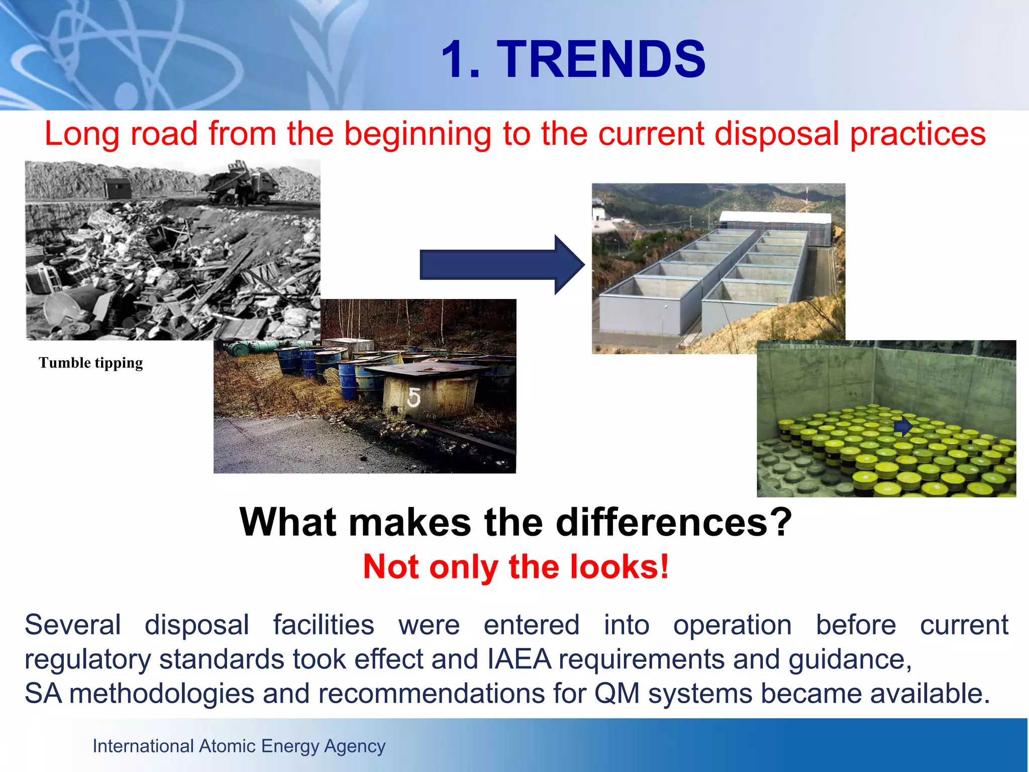 International Atomic Energy Agency
1. TRENDS
Long road from the beginning to the current disposal practices
What makes the differences?
Not only the looks!
Several disposal facilities were entered into operation before current
regulatory standards took effect and IAEA requirements and guidance,
SA methodologies and recommendations for QM systems became available.
Tumble tipping
 