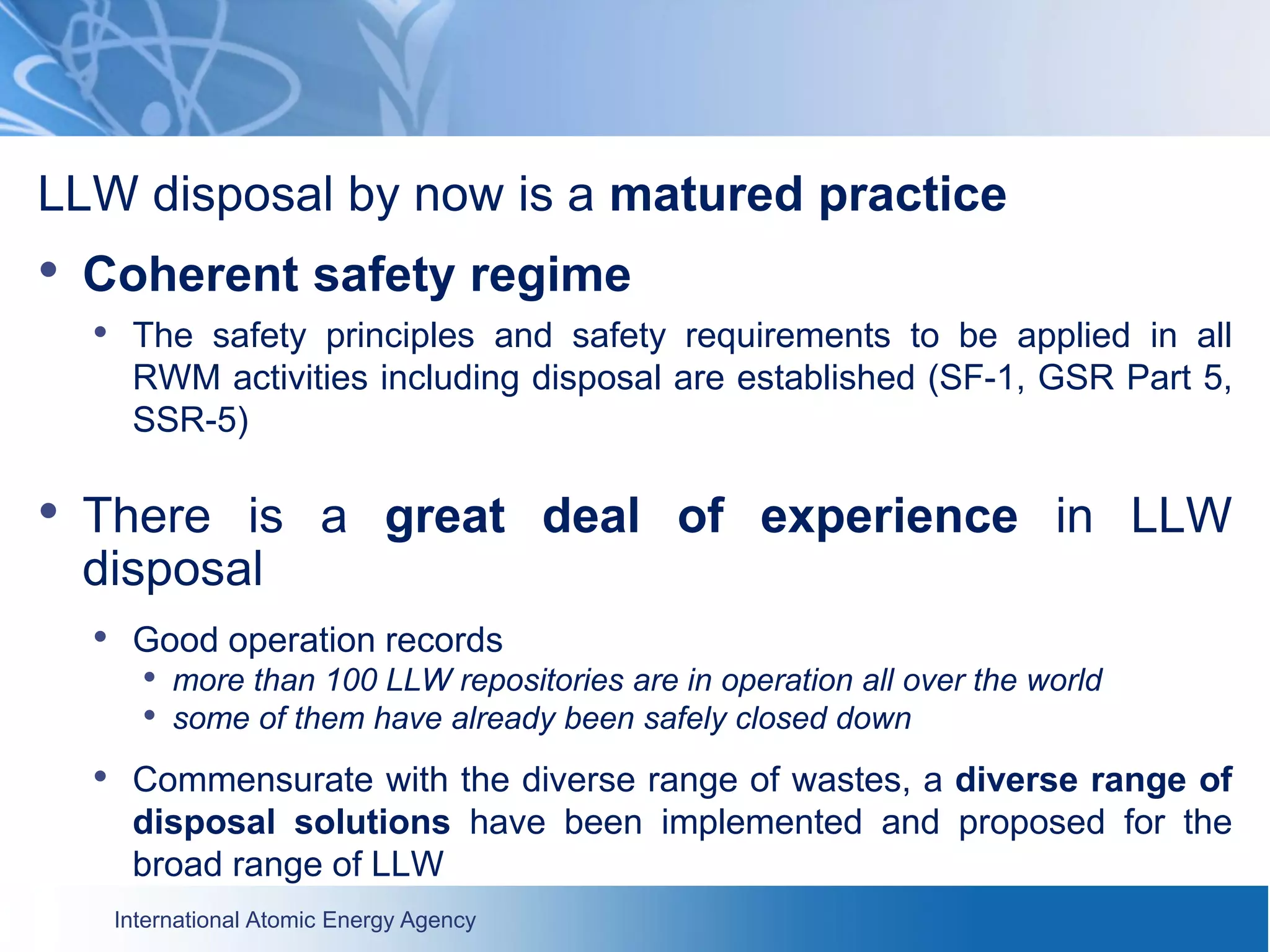 International Atomic Energy Agency
LLW disposal by now is a matured practice
• Coherent safety regime
• The safety principles and safety requirements to be applied in all
RWM activities including disposal are established (SF-1, GSR Part 5,
SSR-5)
• There is a great deal of experience in LLW
disposal
• Good operation records
• more than 100 LLW repositories are in operation all over the world
• some of them have already been safely closed down
• Commensurate with the diverse range of wastes, a diverse range of
disposal solutions have been implemented and proposed for the
broad range of LLW
 