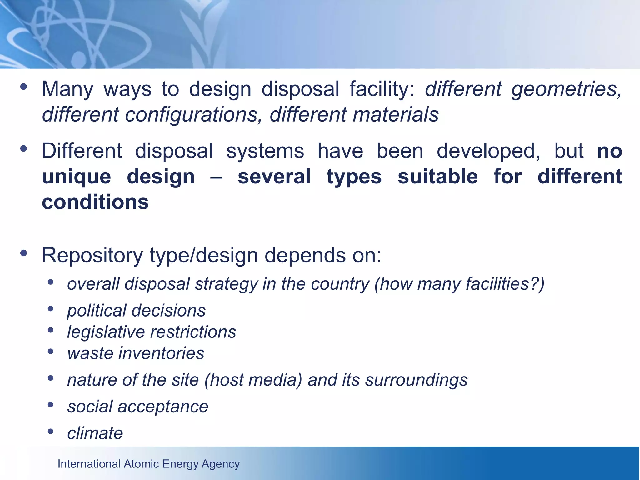 International Atomic Energy Agency
• Many ways to design disposal facility: different geometries,
different configurations, different materials
• Different disposal systems have been developed, but no
unique design – several types suitable for different
conditions
• Repository type/design depends on:
• overall disposal strategy in the country (how many facilities?)
• political decisions
• legislative restrictions
• waste inventories
• nature of the site (host media) and its surroundings
• social acceptance
• climate
 