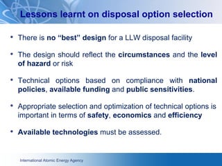 International Atomic Energy Agency
• There is no “best” design for a LLW disposal facility
• The design should reflect the circumstances and the level
of hazard or risk
• Technical options based on compliance with national
policies, available funding and public sensitivities.
• Appropriate selection and optimization of technical options is
important in terms of safety, economics and efficiency
• Available technologies must be assessed.
Lessons learnt on disposal option selection
 