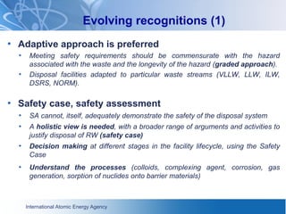 International Atomic Energy Agency
Evolving recognitions (1)
• Adaptive approach is preferred
• Meeting safety requirements should be commensurate with the hazard
associated with the waste and the longevity of the hazard (graded approach).
• Disposal facilities adapted to particular waste streams (VLLW, LLW, ILW,
DSRS, NORM).
• Safety case, safety assessment
• SA cannot, itself, adequately demonstrate the safety of the disposal system
• A holistic view is needed, with a broader range of arguments and activities to
justify disposal of RW (safety case)
• Decision making at different stages in the facility lifecycle, using the Safety
Case
• Understand the processes (colloids, complexing agent, corrosion, gas
generation, sorption of nuclides onto barrier materials)
 
