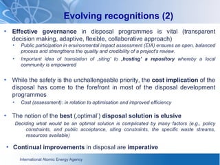 International Atomic Energy Agency
Evolving recognitions (2)
• Effective governance in disposal programmes is vital (transparent
decision making, adaptive, flexible, collaborative approach)
• Public participation in environmental impact assessment (EIA) ensures an open, balanced
process and strengthens the quality and credibility of a project's review.
• Important idea of translation of ‚siting’ to ‚hosting’ a repository whereby a local
community is empowered
• While the safety is the unchallengeable priority, the cost implication of the
disposal has come to the forefront in most of the disposal development
programmes
• Cost (assessment): in relation to optimisation and improved efficiency
• The notion of the best (‚optimal’) disposal solution is elusive
Deciding what would be an optimal solution is complicated by many factors (e.g., policy
constraints, and public acceptance, siting constraints, the specific waste streams,
resources available)
• Continual improvements in disposal are imperative
 