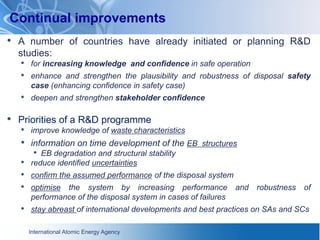 International Atomic Energy Agency
Continual improvements
• A number of countries have already initiated or planning R&D
studies:
• for increasing knowledge and confidence in safe operation
• enhance and strengthen the plausibility and robustness of disposal safety
case (enhancing confidence in safety case)
• deepen and strengthen stakeholder confidence
• Priorities of a R&D programme
• improve knowledge of waste characteristics
• information on time development of the EB structures
• EB degradation and structural stability
• reduce identified uncertainties
• confirm the assumed performance of the disposal system
• optimise the system by increasing performance and robustness of
performance of the disposal system in cases of failures
• stay abreast of international developments and best practices on SAs and SCs
 