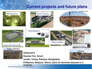 International Atomic Energy Agency
Current projects and future plans
Talmessi, Iran
Vrbina, Krško (Slovenia)
Dessel (Belgium)
Wolsong, Korea
Radiana, Bulgaria
Switzerland
Russian Fed., Brasil
Jordan, Turkey, Pakistan, Bangladesh
Phillipines, Malaysia, Ghana: plans for borehole disposal is in
progress
Kinkardine,Canada
Konrad, Germany
Saligny, Romania
Lithuania
 