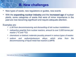 International Atomic Energy Agency
B. New challenges
• New types of waste, new regulations or guides, new events
• With the expanding nuclear industry and the increased age of nuclear
plants, some categories of waste that were of minor importance in the
past are now becoming significant and require adequate attention.
Examples are:
• LLW from decommissioning and dismantling of old nuclear installations
• radioactive graphite from nuclear reactors, amount to over 3,000 tonnes per
reactor (14C and 36Cl)
• chemotoxic or biotoxic materials possibly present in various types of wastes
• sodium and sodium/potassium alloys, which arise from the
decommissioning of liquid metal fast reactors (LMFR)
 