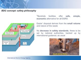 International Atomic Energy Agency
BDC concept: safety philosophy
‘Borehole facilities offer safe, simple,
economic alternative for all DSRS
Easier’ disposal derives from the small volume
and nature of the waste
No decrease in safety standards, these to be
set by national authorities, backed up by
international guidance, as usual
South Africa Demo
 