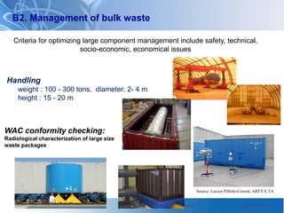 International Atomic Energy Agency International Atomic Energy Agency June 2010 / 22
WAC conformity checking:
Radiological characterization of large size
waste packages
Source: Lucien Pillette-Cousin, AREVA TA
Handling
weight : 100 - 300 tons, diameter: 2- 4 m
height : 15 - 20 m
B2. Management of bulk waste
Criteria for optimizing large component management include safety, technical,
socio-economic, economical issues
 