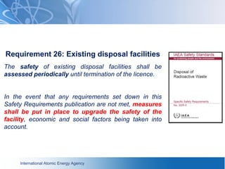 International Atomic Energy Agency
Requirement 26: Existing disposal facilities
The safety of existing disposal facilities shall be
assessed periodically until termination of the licence.
In the event that any requirements set down in this
Safety Requirements publication are not met, measures
shall be put in place to upgrade the safety of the
facility, economic and social factors being taken into
account.
 