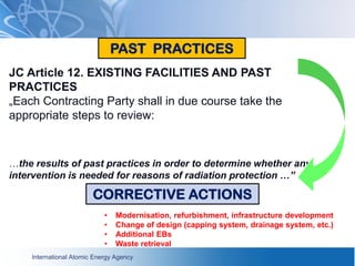 International Atomic Energy Agency
JC Article 12. EXISTING FACILITIES AND PAST
PRACTICES
„Each Contracting Party shall in due course take the
appropriate steps to review:
…the results of past practices in order to determine whether any
intervention is needed for reasons of radiation protection …”
PAST PRACTICES
CORRECTIVE ACTIONS
• Modernisation, refurbishment, infrastructure development
• Change of design (capping system, drainage system, etc.)
• Additional EBs
• Waste retrieval
 