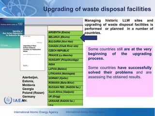 International Atomic Energy Agency International Atomic Energy Agency June 2010 / 28
Some countries still are at the very
beginning of the upgrading
process.
Some countries have successfully
solved their problems and are
assessing the obtained results.
Upgrading of waste disposal facilities
Managing historic LLW sites and
upgrading of waste disposal facilities is
performed or planned in a number of
countries.
 