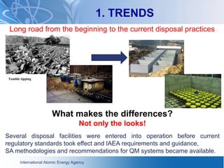 International Atomic Energy Agency
1. TRENDS
Long road from the beginning to the current disposal practices
What makes the differences?
Not only the looks!
Several disposal facilities were entered into operation before current
regulatory standards took effect and IAEA requirements and guidance,
SA methodologies and recommendations for QM systems became available.
Tumble tipping
 