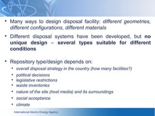 International Atomic Energy Agency
• Many ways to design disposal facility: different geometries,
different configurations, different materials
• Different disposal systems have been developed, but no
unique design – several types suitable for different
conditions
• Repository type/design depends on:
• overall disposal strategy in the country (how many facilities?)
• political decisions
• legislative restrictions
• waste inventories
• nature of the site (host media) and its surroundings
• social acceptance
• climate
 