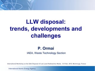 International Atomic Energy Agency
LLW disposal:
trends, developments and
challenges
P. Ormai
IAEA, Waste Technology Section
International Workshop on the Safe Disposal of Low Level Radioactive Waste, 3-5 Febr. 2015, Montrouge, France
 