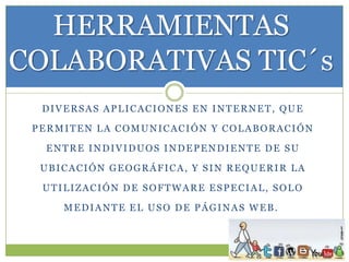 HERRAMIENTAS
COLABORATIVAS TIC´s
DIVERSAS APLICACIONES EN INTERNET, QUE
PERMITEN LA COMUNICACIÓN Y COLABORACIÓN
ENTRE INDIVIDUOS INDEPENDIENTE DE SU

UBICACIÓN GEOGRÁFICA, Y SIN REQUERIR LA
UTILIZACIÓN DE SOFTWARE ESPECIAL, SOLO
MEDIANTE EL USO DE PÁGINAS WEB.

 