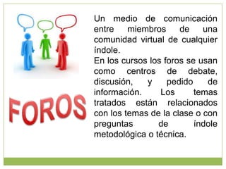 Un medio de comunicación
entre
miembros
de
una
comunidad virtual de cualquier
índole.
En los cursos los foros se usan
como centros de debate,
discusión,
y
pedido
de
información.
Los
temas
tratados están relacionados
con los temas de la clase o con
preguntas
de
índole
metodológica o técnica.

 