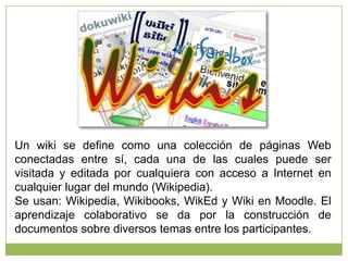Un wiki se define como una colección de páginas Web
conectadas entre sí, cada una de las cuales puede ser
visitada y editada por cualquiera con acceso a Internet en
cualquier lugar del mundo (Wikipedia).
Se usan: Wikipedia, Wikibooks, WikEd y Wiki en Moodle. El
aprendizaje colaborativo se da por la construcción de
documentos sobre diversos temas entre los participantes.

 