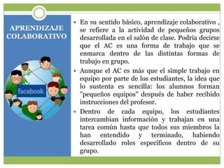 APRENDIZAJE
COLABORATIVO

 En su sentido básico, aprendizaje colaborativo ,

se refiere a la actividad de pequeños grupos
desarrollada en el salón de clase. Podría decirse
que el AC es una forma de trabajo que se
enmarca dentro de las distintas formas de
trabajo en grupo.
 Aunque el AC es más que el simple trabajo en
equipo por parte de los estudiantes, la idea que
lo sustenta es sencilla: los alumnos forman
"pequeños equipos" después de haber recibido
instrucciones del profesor.
 Dentro de cada equipo, los estudiantes
intercambian información y trabajan en una
tarea común hasta que todos sus miembros la
han entendido y terminado, habiendo
desarrollado roles específicos dentro de su
grupo.

 