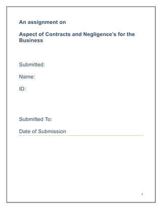 An assignment on
Aspect of Contracts and Negligence’s for the
Business

Submitted:
Name:
ID:

Submitted To:
Date of Submission

1

 