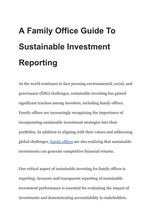 ‭
A Family Office Guide To‬
‭
Sustainable Investment‬
‭
Reporting‬
‭
As the world continues to face pressing environmental, social, and‬
‭
governance (ESG) challenges, sustainable investing has gained‬
‭
significant traction among investors, including family offices.‬
‭
Family offices are increasingly recognizing the importance of‬
‭
incorporating sustainable investment strategies into their‬
‭
portfolios. In addition to aligning with their values and addressing‬
‭
global challenges,‬‭
family offices‬‭
are also realizing‬‭
that sustainable‬
‭
investments can generate competitive financial returns.‬
‭
One critical aspect of sustainable investing for family offices is‬
‭
reporting. Accurate and transparent reporting of sustainable‬
‭
investment performance is essential for evaluating the impact of‬
‭
investments and demonstrating accountability to stakeholders.‬
 