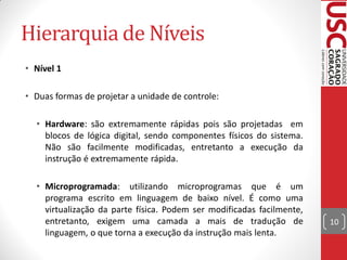 Hierarquia de Níveis
• Nível 1

• Duas formas de projetar a unidade de controle:

  • Hardware: são extremamente rápidas pois são projetadas em
    blocos de lógica digital, sendo componentes físicos do sistema.
    Não são facilmente modificadas, entretanto a execução da
    instrução é extremamente rápida.

  • Microprogramada: utilizando microprogramas que é um
    programa escrito em linguagem de baixo nível. É como uma
    virtualização da parte física. Podem ser modificadas facilmente,
    entretanto, exigem uma camada a mais de tradução de                10
    linguagem, o que torna a execução da instrução mais lenta.
 