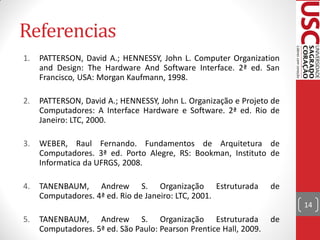 Referencias
1.   PATTERSON, David A.; HENNESSY, John L. Computer Organization
     and Design: The Hardware And Software Interface. 2ª ed. San
     Francisco, USA: Morgan Kaufmann, 1998.

2.   PATTERSON, David A.; HENNESSY, John L. Organização e Projeto de
     Computadores: A Interface Hardware e Software. 2ª ed. Rio de
     Janeiro: LTC, 2000.

3.   WEBER, Raul Fernando. Fundamentos de Arquitetura de
     Computadores. 3ª ed. Porto Alegre, RS: Bookman, Instituto de
     Informatica da UFRGS, 2008.

4.   TANENBAUM, Andrew S. Organização Estruturada                   de
     Computadores. 4ª ed. Rio de Janeiro: LTC, 2001.
                                                                         14
5.   TANENBAUM, Andrew S. Organização Estruturada                   de
     Computadores. 5ª ed. São Paulo: Pearson Prentice Hall, 2009.
 