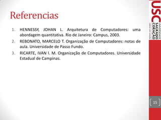 Referencias
1.   HENNESSY, JOHAN L. Arquitetura de Computadores: uma
     abordagem quantitativa. Rio de Janeiro: Campus, 2003.
2.   REBONATO, MARCELO T. Organização de Computadores: notas de
     aula. Universidade de Passo Fundo.
3.   RICARTE, IVAN l. M. Organização de Computadores. Universidade
     Estadual de Campinas.




                                                                     15
 