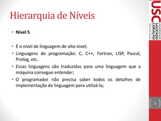 Hierarquia de Níveis
• Nível 5

• É o nível de linguagem de alto nível;
• Linguagens de programação: C, C++, Fortran, LISP, Pascal,
  Prolog, etc.
• Essas linguagens são traduzidas para uma linguagem que a
  máquina consegue entender;
• O programador não precisa saber todos os detalhes de
  implementação da linguagem para utilizá-la;


                                                              5
 
