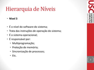 Hierarquia de Níveis
• Nível 3

•   É o nível do software do sistema;
•   Trata das instruções de operação do sistema;
•   É o sistema operacional;
•   É responsável por:
     • Multiprogramação;
     • Proteção de memória;
     • Sincronização de processos;
     • Etc.
                                                   7
 