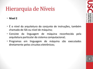 Hierarquia de Níveis
• Nível 2

• É o nível da arquitetura do conjunto de instruções, também
  chamado de ISA ou nível de máquina;
• Consiste da linguagem de máquina reconhecida pela
  arquitetura particular do sistema computacional;
• Programas em linguagem de máquina são executados
  diretamente pelos circuitos eletrônicos;



                                                               8
 