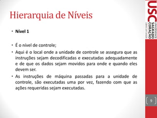 Hierarquia de Níveis
• Nível 1

• É o nível de controle;
• Aqui é o local onde a unidade de controle se assegura que as
  instruções sejam decodificadas e executadas adequadamente
  e de que os dados sejam movidos para onde e quando eles
  devem ser.
• As instruções de máquina passadas para a unidade de
  controle, são executadas uma por vez, fazendo com que as
  ações requeridas sejam executadas.

                                                                 9
 
