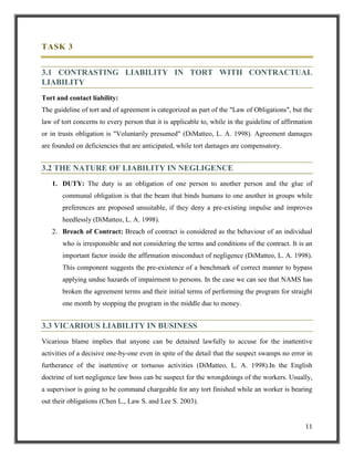 TASK 3
3.1 CONTRASTING LIABILITY IN TORT WITH CONTRACTUAL
LIABILITY
Tort and contact liability:
The guideline of tort and of agreement is categorized as part of the "Law of Obligations", but the
law of tort concerns to every person that it is applicable to, while in the guideline of affirmation
or in trusts obligation is "Voluntarily presumed" (DiMatteo, L. A. 1998). Agreement damages
are founded on deficiencies that are anticipated, while tort damages are compensatory.

3.2 THE NATURE OF LIABILITY IN NEGLIGENCE
1. DUTY: The duty is an obligation of one person to another person and the glue of
communal obligation is that the beam that binds humans to one another in groups while
preferences are proposed unsuitable, if they deny a pre-existing impulse and improves
heedlessly (DiMatteo, L. A. 1998).
2. Breach of Contract: Breach of contract is considered as the behaviour of an individual
who is irresponsible and not considering the terms and conditions of the contract. It is an
important factor inside the affirmation misconduct of negligence (DiMatteo, L. A. 1998).
This component suggests the pre-existence of a benchmark of correct manner to bypass
applying undue hazards of impairment to persons. In the case we can see that NAMS has
broken the agreement terms and their initial terms of performing the program for straight
one month by stopping the program in the middle due to money.

3.3 VICARIOUS LIABILITY IN BUSINESS
Vicarious blame implies that anyone can be detained lawfully to accuse for the inattentive
activities of a decisive one-by-one even in spite of the detail that the suspect swamps no error in
furtherance of the inattentive or tortuous activities (DiMatteo, L. A. 1998).In the English
doctrine of tort negligence law boss can be suspect for the wrongdoings of the workers. Usually,
a supervisor is going to be command chargeable for any tort finished while an worker is bearing
out their obligations (Chen L., Law S. and Lee S. 2003).

11

 