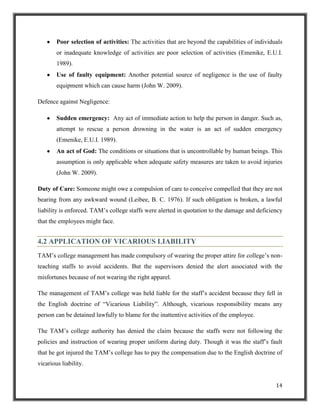 Poor selection of activities: The activities that are beyond the capabilities of individuals
or inadequate knowledge of activities are poor selection of activities (Emenike, E.U.I.
1989).
Use of faulty equipment: Another potential source of negligence is the use of faulty
equipment which can cause harm (John W. 2009).
Defence against Negligence:
Sudden emergency: Any act of immediate action to help the person in danger. Such as,
attempt to rescue a person drowning in the water is an act of sudden emergency
(Emenike, E.U.I. 1989).
An act of God: The conditions or situations that is uncontrollable by human beings. This
assumption is only applicable when adequate safety measures are taken to avoid injuries
(John W. 2009).
Duty of Care: Someone might owe a compulsion of care to conceive compelled that they are not
bearing from any awkward wound (Leibee, B. C. 1976). If such obligation is broken, a lawful
liability is enforced. TAM‟s college staffs were alerted in quotation to the damage and deficiency
that the employees might face.

4.2 APPLICATION OF VICARIOUS LIABILITY
TAM‟s college management has made compulsory of wearing the proper attire for college‟s nonteaching staffs to avoid accidents. But the supervisors denied the alert associated with the
misfortunes because of not wearing the right apparel.
The management of TAM‟s college was held liable for the staff‟s accident because they fell in
the English doctrine of “Vicarious Liability”. Although, vicarious responsibility means any
person can be detained lawfully to blame for the inattentive activities of the employee.
The TAM‟s college authority has denied the claim because the staffs were not following the
policies and instruction of wearing proper uniform during duty. Though it was the staff‟s fault
that he got injured the TAM‟s college has to pay the compensation due to the English doctrine of
vicarious liability.
14

 