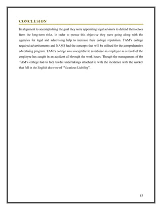 CONCLUSION
In alignment to accomplishing the goal they were appointing legal advisors to defend themselves
from the long-term risks. In order to pursue this objective they were going along with the
agencies for legal and advertising help to increase their college reputation. TAM‟s college
required advertisements and NAMS had the concepts that will be utilised for the comprehensive
advertising program. TAM‟s college was susceptible to reimburse an employee as a result of the
employee has caught in an accident all through the work hours. Though the management of the
TAM‟s college had to face lawful undertakings attached to with the incidence with the worker
that fell in the English doctrine of “Vicarious Liability”.

15

 