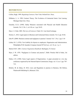 REFERENCES
Collins, Hugh. 1999. Regulating Contracts. New York: Oxford Univ. Press.
DiMatteo, L. A. 1998. Contract Theory: The Evolution of Contractual Intent. East Lansing:
Michigan State Univ. Press.
Emenike, E.U.I. (1989). Safety Measures associated with Physical and Health Education
Journals. Vol. 3, No. 1, vol. 48, no. 1, pp. 54-82.
Hare, J. I. Clark. 2003. The Law of Contracts. Clark, N.J.: Law book Exchange.
Horton, C., 2012. Legal aspects in Business and Contractual Intent, Journals. Vol. 2, pp. 54-82.
John W. (2009) „Business contract and negligence in practice‟ Journal, Vol. 7, No. 3, pp. 5-18
Leibee, B. C. (1976). Tort Liability for Injuries to employees. Organisation and Administration.
Philadelphia W.B. Saunders Company Journal Of Tort Law ,vol. 18, no. 1, p. 1.
Marsh, P.D.V. 2001. Contract Negotiation Handbook: Burlington, Vt: Gower
Myer, J. W. 1978. “Negligence in Contract and practice”, Delhi: Prentice Hall of India, 3rd
edition.
Okeke, C.N. (1988). Some Legal aspects of Organizations. A paper presented at a two day
conference organized by the National Sports Commission, Enugu, vol. 13, no. 5, pp. 707719.
Roberts, M. & Zahay, D. 2012, Laws and Regulation in practice in Business, 6th Edition,
Wadsworth Publishing Co, Belmont, USA.

16

 