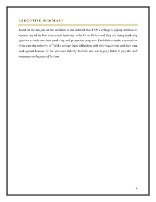 EXECUTIVE SUMMARY
Based on the analysis of the scenarios it can deduced that TAM‟s college is paying attention to
become one of the best educational institutes in the Great Britain and they are hiring marketing
agencies to look into their marketing and promotion programs. Established on the eventualities
of the case the authority of TAM‟s college faced difficulties with their legal issues and they were
sued against because of the vicarious liability doctrine and was legally liable to pay the staff
compensation because of his loss.

2

 