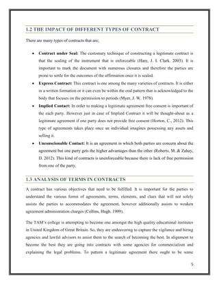 1.2 THE IMPACT OF DIFFERENT TYPES OF CONTRACT
There are many types of contracts that are;
Contract under Seal: The customary technique of constructing a legitimate contract is
that the sealing of the instrument that is enforceable (Hare, J. I. Clark. 2003). It is
important to mark the document with numerous closures and therefore the parties are
prone to settle for the outcomes of the affirmation once it is sealed.
Express Contract: This contract is one among the many varieties of contracts. It is either
in a written formation or it can even be within the oral pattern that is acknowledged to the
body that focuses on the permission to periods (Myer, J. W. 1978).
Implied Contact: In order to making a legitimate agreement free consent is important of
the each party. However just in case of Implied Contract it will be thought-about as a
legitimate agreement if one party does not provide free consent (Horton, C., 2012). This
type of agreements takes place once an individual imagines possessing any assets and
selling it.
Unconscionable Contact: It is an agreement in which both parties are concern about the
agreement but one party gets the higher advantages than the other (Roberts, M. & Zahay,
D. 2012). This kind of contracts is unenforceable because there is lack of free permission
from one of the party.

1.3 ANALYSIS OF TERMS IN CONTRACTS
A contract has various objectives that need to be fulfilled. It is important for the parties to
understand the various forms of agreements, terms, elements, and clues that will not solely
assists the parties to accommodates the agreement, however additionally assists to weaken
agreement administration charges (Collins, Hugh. 1999).
The TAM‟s college is attempting to become one amongst the high quality educational institutes
in United Kingdom of Great Britain. So, they are endeavoring to capture the vigilance and hiring
agencies and lawful advisors to assist them to the search of becoming the best. In alignment to
become the best they are going into contracts with some agencies for commercialism and
explaining the legal problems. To pattern a legitimate agreement there ought to be some
5

 
