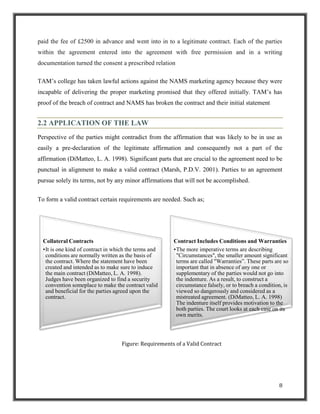 paid the fee of £2500 in advance and went into in to a legitimate contract. Each of the parties
within the agreement entered into the agreement with free permission and in a writing
documentation turned the consent a prescribed relation
TAM‟s college has taken lawful actions against the NAMS marketing agency because they were
incapable of delivering the proper marketing promised that they offered initially. TAM‟s has
proof of the breach of contract and NAMS has broken the contract and their initial statement

2.2 APPLICATION OF THE LAW
Perspective of the parties might contradict from the affirmation that was likely to be in use as
easily a pre-declaration of the legitimate affirmation and consequently not a part of the
affirmation (DiMatteo, L. A. 1998). Significant parts that are crucial to the agreement need to be
punctual in alignment to make a valid contract (Marsh, P.D.V. 2001). Parties to an agreement
pursue solely its terms, not by any minor affirmations that will not be accomplished.
To form a valid contract certain requirements are needed. Such as;

Collateral Contracts
•It is one kind of contract in which the terms and
conditions are normally written as the basis of
the contract. Where the statement have been
created and intended as to make sure to induce
the main contract (DiMatteo, L. A. 1998).
Judges have been organized to find a security
convention someplace to make the contract valid
and beneficial for the parties agreed upon the
contract.

Contract Includes Conditions and Warranties
•The more imperative terms are describing
"Circumstances", the smaller amount significant
terms are called "Warranties”. These parts are so
important that in absence of any one or
supplementary of the parties would not go into
the indenture. As a result, to construct a
circumstance falsely, or to breach a condition, is
viewed so dangerously and considered as a
mistreated agreement. (DiMatteo, L. A. 1998)
The indenture itself provides motivation to the
both parties. The court looks at each case on its
own merits.

Figure: Requirements of a Valid Contract

8

 