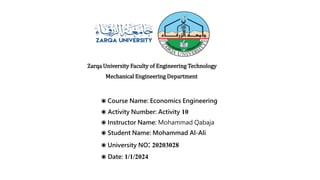 Zarqa University Faculty of Engineering Technology
Mechanical Engineering Department
◉ Course Name: Economics Engineering
◉ Activity Number: Activity 10
◉ Instructor Name: Mohammad Qabaja
◉ Student Name: Mohammad Al-Ali
◉ University NO: 20203028
◉ Date: 1/1/2024
 