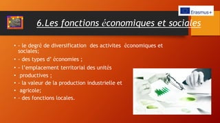 6.Les fonctions économiques et sociales
• - le degré de diversification des activites économiques et
sociales;
• - des types d’ économies ;
• - l’emplacement territorial des unités
• productives ;
• - la valeur de la production industrielle et
• agricole;
• - des fonctions locales.
 