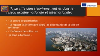 7. La ville dans l’environement et dans le
réseau urbaine nationale et internationale:
• - le centre de polarisation;
• - le rapport ville-territoire-degré de dépendance de la ville en
territoire;
• - l’influence des villes sur
• la zone suburbaine .
 
