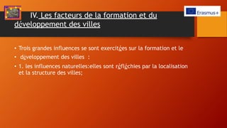 IV. Les facteurs de la formation et du
développement des villes
• Trois grandes influences se sont exercitées sur la formation et le
• développement des villes :
• 1. les influences naturelles:elles sont réfléchies par la localisation
et la structure des villes;
 