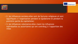 • 2. les influences sociales:elles sont de factures religieuse et sont
spécifiques à l’organisation pendant le féodalisme et pendant la
première partie du capitalisme;
• 3. les influences volontaires:elles visent les influences
individuelles ou autoritaires qui ont contribué à l’apparition des
villes
 