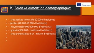 b) Selon la dimension demographique:
• - tres petites (moins de 20 000 d’habitants)
• - petites (20 000-50 000 d’habitants)
• - moyennes(50 000-100 000 d’habitants)
• - grandes(100 000- 1 million d’habitants)
• - tres grandes(plus d’un million d’habitants )
•
•
 