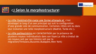 c) Selon la morphostructure:
• La ville linéaire(ville-rue)a une forme allongée et s’est
développé le long d’un axe principal qui suit la configuration
d’une grande voie de communication. Certaines villles ont eu dans
leur évolution une telle morphostructure (Madrid, Turda etc ).
• La ville polinucléaire est caracterisée par la présence de
plusieurs noyaux individualisés dans son foyer.La ville a évolué de
ces noyaux soit par son histoire soit par la
migration(Timisoara,Bucarest,Budapest,New York)
 