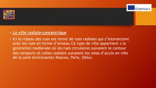 • La ville radiale-concentrique
• Ici le réseau des rues est formé de rues radiales qui s’intersectent
avec les rues en forme d’anneau.Ce type de ville appartient à la
génération medievale où les rues circulaires suivaient le contour
des remparts et celles radiales suivaient les voies d’accès en ville
de la zone environante( Moscou, Paris, Sibiu).
 