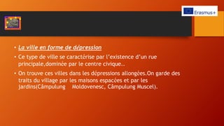 • La ville en forme de dépression
• Ce type de ville se caractérise par l’existence d’un rue
principale,dominée par le centre civique..
• On trouve ces villes dans les dépressions allongées.On garde des
traits du village par les maisons espacées et par les
jardins(Câmpulung Moldovenesc, Câmpulung Muscel).
 