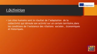 I.Définition
• Les sites humains sont le résultat de l’adaptation de la
collectivité qui déroule son activité sur un certain territoire,dans
les conditions de l’existence des rélations sociales , économiques
et historiques.
 