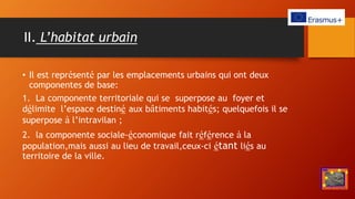 II. L’habitat urbain
• Il est représenté par les emplacements urbains qui ont deux
componentes de base:
1. La componente territoriale qui se superpose au foyer et
délimite l’espace destiné aux bâtiments habités; quelquefois il se
superpose à l’intravilan ;
2. la componente sociale-économique fait référence à la
population,mais aussi au lieu de travail,ceux-ci étant liés au
territoire de la ville.
 