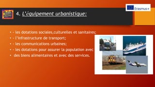 4. L’équipement urbanistique:
• - les dotations sociales,culturelles et sanitaires;
• - l’infrastructure de transport;
• - les communications urbaines;
• - les dotations pour assurer la population avec
• des biens alimentaires et avec des services.
 