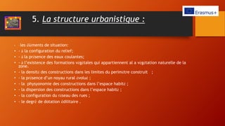 5. La structure urbanistique :
• - les éléments de situation:
• - à la configuration du relief;
• - à la présence des eaux coulantes;
• - à l’existence des formations végétales qui appartiennent al a végétation naturelle de la
zone.
• - la densité des constructions dans les limites du perimètre construit ;
• - la présence d’un noyau rural évolué ;
• - la physyonomie des constructions dans l’espace habité ;
• - la dispersion des constructions dans l’espace habité ;
• - la configuration du réseau des rues ;
• - le degré de dotation édilitaire .
 